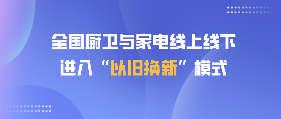 全國廚衛與家電線上線下進入“以舊換新”模式