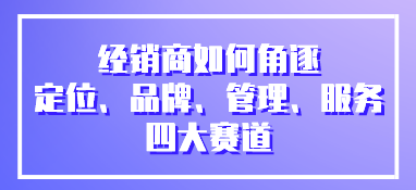 經(jīng)銷商如何角逐定位、品牌、管理、服務(wù)四大賽道